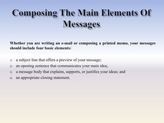 Whether you are writing an e-mail or composing a printed memo, your messages
should include four basic elements:
1) a subject line that offers a preview of your message;
2) an opening sentence that communicates your main idea;
3) a message body that explains, supports, or justifies your ideas; and
4) an appropriate closing statement.
 