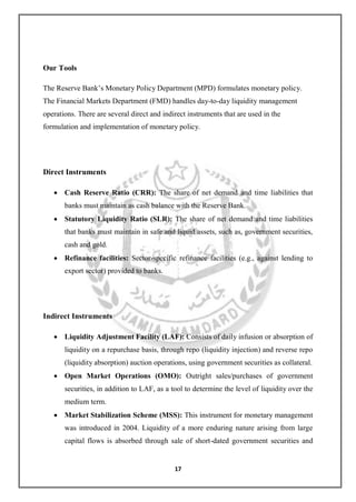 17 
Our Tools 
The Reserve Bank‘s Monetary Policy Department (MPD) formulates monetary policy. The Financial Markets Department (FMD) handles day-to-day liquidity management operations. There are several direct and indirect instruments that are used in the formulation and implementation of monetary policy. 
Direct Instruments 
 Cash Reserve Ratio (CRR): The share of net demand and time liabilities that banks must maintain as cash balance with the Reserve Bank. 
 Statutory Liquidity Ratio (SLR): The share of net demand and time liabilities that banks must maintain in safe and liquid assets, such as, government securities, cash and gold. 
 Refinance facilities: Sector-specific refinance facilities (e.g., against lending to export sector) provided to banks. 
Indirect Instruments 
 Liquidity Adjustment Facility (LAF): Consists of daily infusion or absorption of liquidity on a repurchase basis, through repo (liquidity injection) and reverse repo (liquidity absorption) auction operations, using government securities as collateral. 
 Open Market Operations (OMO): Outright sales/purchases of government securities, in addition to LAF, as a tool to determine the level of liquidity over the medium term. 
 Market Stabilization Scheme (MSS): This instrument for monetary management was introduced in 2004. Liquidity of a more enduring nature arising from large capital flows is absorbed through sale of short-dated government securities and  