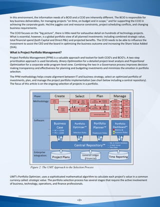 <2>
In this environment, the information needs of a BCIO and a CCIO are inherently different. The BCIO is responsible for
key business deliverables, for managing projects “on time, on budget and in scope,” and for supporting the CCIO in
achieving the corporate goals. He/she juggles cost and resource constraints, project scheduling conflicts, and changing
business requirements.
The CCIO focuses on the “big picture”, there is little need for exhaustive detail on hundreds of technology projects.
What is essential, however, is a global portfolio view of all planned investments: including combined strategic value,
total financial spend (both Capital and Direct P&L) and projected benefits. The CCIO needs to be able to influence the
investment to assist the CEO and the board in optimizing the business outcome and increasing the Share Value Added
(SVA).
What is Project Portfolio Management?
Project Portfolio Management (PPM) is a valuable approach and toolset for both CCIO’s and BCIO’s. A two-step
prioritization approach is used iteratively: Binary Optimization for a detailed project-level analysis and Proportional
Optimization for a corporate wide program-level view. Combining the two in a Governance process improves decision
making transparency and effectiveness for planning and budgeting investments and minimizes the emotion in portfolio
selection.
The PPM methodology helps create alignment between IT and business strategy, select an optimized portfolio of
investments, plan, and manage the project portfolio implementation (see chart below including a central repository).
The focus of this article is on the ongoing selection of projects in a portfolio.
UMT’s Portfolio Optimizer, uses a sophisticated mathematical algorithm to calculate each project’s value in a common
currency called: strategic value. The portfolio selection process has several stages that require the active involvement
of business, technology, operations, and finance professionals.
Figure 2: The UMT Approach to the Selection Process
 