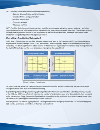 <3>
UMT’s Portfolio Optimizer supports this process by enabling:
• Business driver definition and prioritization
• Impact definition and quantification
• Portfolio prioritization
• Constraint analysis
• Advanced analytics
UMT’s Portfolio Optimizer maximizes the project portfolio strategic value taking into account budgetary and other
constraints ensuring the selected portfolio is aligned with the organizations strategic objectives., The derived strategic
value becomes a powerful addition to the list of financial metrics usually evaluated, and helps alleviate the often
emotionally charged and political IT budgeting processes.
What is Binary Prioritization/Optimization?
Under Binary Optimization, the portfolio selection is based on a “yes” or “no” decision: BCIO’s can choose between
projects based on their strategic value. A “no” decision on a particular project means that investment dollars are cut
completely. The Binary Optimization is best applied at the level in the organization where technology management has
the depth of knowledge and the need for decision making is at the project level.
The binary selection allows the creation of a portfolio Efficient Frontier, visually representing the portfolio strategic
value generated at each level of investment spending.
By prioritizing and selecting a preliminary optimal portfolio for their business unit before submitting funding requests
to the CCIO, the BCIO’s can effectively minimize the number of projects that need to be discussed with their peers and
senior management. Since the selection has already uncovered the projects with the best strategic value to cost ratio,
the overall firm’s planning process will require fewer iterations.
Selected projects can then be aggregated into a manageable number of larger programs that can be reviewed by the
CCIO and the governance committees at the cross-business level.
Figure 3: Binary Optimization
 