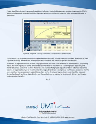 Proportional Optimization is a compelling addition to Project Portfolio Management because it extends the CCIO’s
ability to influence the proposed portfolio alignment with the organizations objective using a manageable level of
granularity.
Organizations can integrate this methodology and toolset with their existing governance process depending on their
capability maturity. It enables the development of a framework that is both pragmatic and effective,
In the case of organizations with an early stage governance process it is valuable to start with the basics, responding
first to the most urgent pain points. This can be accomplished via installation of a central project repository and
standard business case which enables the review and analysis of all project requests and their rationale in a central
location by organization, type of investment and manager. Once this is accomplished analytics can be applied like the
ones described above as decision support tools, plans can be developed to proactively understand the resource
demand and supply and time dependencies and the portfolio can be tracked for on schedule delivery and for post
implementation benefits.
# # #
1 Battery Park Plaza, 4th Floor, New York, NY 10004, (212) 965-0550, www.umt.com
Figure 8: Program Funding Thresholds (Proportional Optimizations)
 