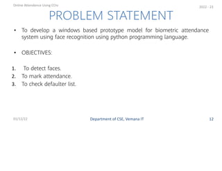 • To develop a windows based prototype model for biometric attendance
system using face recognition using python programming language.
• OBJECTIVES:
1. To detect faces.
2. To mark attendance.
3. To check defaulter list.
PROBLEM STATEMENT
Department of CSE, Vemana IT
Online Attendence Using CCtv
01/12/22 12
2022 - 23
 