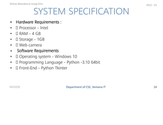 • Hardware Requirements :
• Processor - Intel
• RAM - 4 GB
• Storage - 1GB
• Web camera
• Software Requirements
• Operating system - Windows 10
• Programming Language - Python -3.10 64bit
• Front-End - Python Tkinter
SYSTEM SPECIFICATION
Department of CSE, Vemana IT
Online Attendence Using CCtv
01/12/22 14
2022 - 23
 