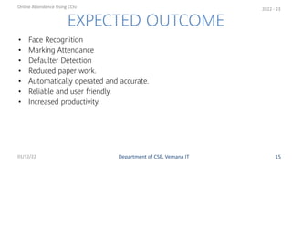 • Face Recognition
• Marking Attendance
• Defaulter Detection
• Reduced paper work.
• Automatically operated and accurate.
• Reliable and user friendly.
• Increased productivity.
EXPECTED OUTCOME
Department of CSE, Vemana IT
Online Attendence Using CCtv
01/12/22 15
2022 - 23
 