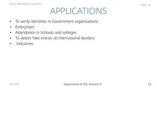 • To verify identities in Government organizations.
• Enterprises.
• Attendance in Schools and colleges.
• To detect fake entries at international borders.
• Industries.
APPLICATIONS
Department of CSE, Vemana IT
Online Attendence Using CCtv
01/12/22 16
2022 - 23
 