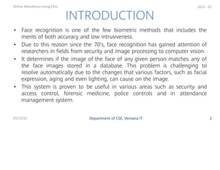 • Face recognition is one of the few biometric methods that includes the
merits of both accuracy and low intrusiveness.
• Due to this reason since the 70’s, face recognition has gained attention of
researchers in ﬁelds from security and image processing to computer vision.
• It determines if the image of the face of any given person matches any of
the face images stored in a database. This problem is challenging to
resolve automatically due to the changes that various factors, such as facial
expression, aging and even lighting, can cause on the image.
• This system is proven to be useful in various areas such as security and
access control, forensic medicine, police controls and in attendance
management system.
2
INTRODUCTION
Department of CSE, Vemana IT
Online Attendence Using CCtv
01/12/22
2022 - 23
 