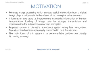 • Recently, image processing which extracts useful information from a digital
image plays a unique role in the advent of technological advancements.
• It focuses on two tasks i.e. improvement in pictorial information of human
interpretation, loading of image data for storage, transmission and
representation for autonomous machine perception.
• Proposed system is biometric attendance system using face recognition.
Face detection has been extensively researched in past few decades.
• The main focus of this system is to decrease false positive rate thereby
increasing accuracy.
3
MOTIVATION
Department of CSE, Vemana IT
Online Attendence Using CCtv
01/12/22
2022 - 23
 