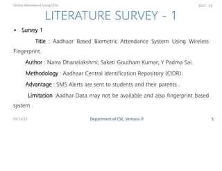 • Survey 1
Title : Aadhaar Based Biometric Attendance System Using Wireless
Fingerprint.
Author : Narra Dhanalakshmi; Saketi Goutham Kumar; Y Padma Sai.
Methodology : Aadhaar Central Identiﬁcation Repository (CIDR).
Advantage : SMS Alerts are sent to students and their parents .
Limitation :Aadhar Data may not be available and also ﬁngerprint based
system .
5
2022 - 23
LITERATURE SURVEY - 1
Department of CSE, Vemana IT
Online Attendence Using CCtv
01/12/22
 