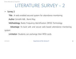 LITERATURE SURVEY - 2
• Survey 2
Title : A web enabled secured system for attendance monitoring
Author :Srinidhi MB , Romil Roy.
Methodology :Radio Frequency Identiﬁcation (RFID) Technology
Advantage :To built safe and secure web based attendance monitoring
system
Limitation :Students can exchange their RFID cards.
01/12/22 Department of CSE, Vemana IT 6
Online Attendence Using CCtv
 