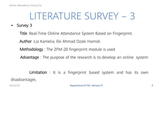 LITERATURE SURVEY – 3
• Survey 3
Title :Real-Time Online Attendance System Based on Fingerprint.
Author :Lia Kamelia; Eki Ahmad Dzaki Hamidi.
Methodology : The ZFM-20 ﬁngerprint module is used
Advantage : The purpose of the research is to develop an online system
Limitation : It is a ﬁngerprint based system and has its own
disadvantages.
01/12/22 Department of CSE, Vemana IT 7
Online Attendence Using CCtv
 