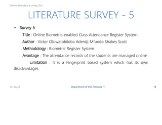 LITERATURE SURVEY - 5
• Survey 5
Title : Online Biometric-enabled Class Attendance Register System.
Author : Victor Oluwatobiloba Adeniji; Mfundo Shakes Scott
Methodology : Biometric Register System.
Avantage : The attendance records of the students are managed online
Limitation : It is a Fingerprint based system which has its own
disadvantages
01/12/22 Department of CSE, Vemana IT 9
Online Attendence Using CCtv
 