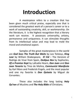 1
Introduction
A masterpiece refers to a creation that has
been given much critical praise, especially one that is
considered the greatest work of a person's career or to a
work of outstanding creativity, skill, or workmanship. On
the literature, it is the highest recognition that a literary
work can receive. It possesses universality, artistry,
permanence and uniqueness. It can stimulate thoughts
from its intellectual value and may lead to mold the
moral and emotional aspect.
Samples of the great masterpieces in the world
are God Sees The Truth But Waits by Leo Tolstoys, King
Lear by William Shakespeare, El Cid – The Heroism of
Rodrigo de Vivar from Spain, Oedipus Rex by Sophocles,
Of a Promise Kept by Lafcadio Hearn, Don Juan and Don
Juan Tenorio by Tirso de Molina, Communist Manifesto
by Karl Marx and Frederick Engels, and the most popular
and one my favorite is Don Quixote by Miguel de
Cervantes.
These also includes the long lasting Holy
Qu’ran of Muslims and The Holy Bible of Christians.
 