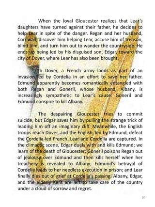 10
When the loyal Gloucester realizes that Lear’s
daughters have turned against their father, he decides to
help Lear in spite of the danger. Regan and her husband,
Cornwall, discover him helping Lear, accuse him of treason,
blind him, and turn him out to wander the countryside. He
ends up being led by his disguised son, Edgar, toward the
city of Dover, where Lear has also been brought.
In Dover, a French army lands as part of an
invasion led by Cordelia in an effort to save her father.
Edmund apparently becomes romantically entangled with
both Regan and Goneril, whose husband, Albany, is
increasingly sympathetic to Lear’s cause. Goneril and
Edmund conspire to kill Albany.
The despairing Gloucester tries to commit
suicide, but Edgar saves him by pulling the strange trick of
leading him off an imaginary cliff. Meanwhile, the English
troops reach Dover, and the English, led by Edmund, defeat
the Cordelia-led French. Lear and Cordelia are captured. In
the climactic scene, Edgar duels with and kills Edmund; we
learn of the death of Gloucester; Goneril poisons Regan out
of jealousy over Edmund and then kills herself when her
treachery is revealed to Albany; Edmund’s betrayal of
Cordelia leads to her needless execution in prison; and Lear
finally dies out of grief at Cordelia’s passing. Albany, Edgar,
and the elderly Kent are left to take care of the country
under a cloud of sorrow and regret.
 