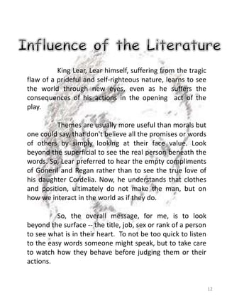 12
King Lear, Lear himself, suffering from the tragic
flaw of a prideful and self-righteous nature, learns to see
the world through new eyes, even as he suffers the
consequences of his actions in the opening act of the
play.
Themes are usually more useful than morals but
one could say, that don't believe all the promises or words
of others by simply looking at their face value. Look
beyond the superficial to see the real person beneath the
words. So, Lear preferred to hear the empty compliments
of Goneril and Regan rather than to see the true love of
his daughter Cordelia. Now, he understands that clothes
and position, ultimately do not make the man, but on
how we interact in the world as if they do.
So, the overall message, for me, is to look
beyond the surface -- the title, job, sex or rank of a person
to see what is in their heart. To not be too quick to listen
to the easy words someone might speak, but to take care
to watch how they behave before judging them or their
actions.
 