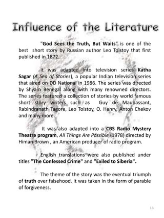 13
"God Sees the Truth, But Waits“ is one of the
best short story by Russian author Leo Tolstoy that first
published in 1872.
It was adapted into television series Katha
Sagar (A Sea of Stories), a popular Indian television series
that aired on DD National in 1986. The series was directed
by Shyam Benegal along with many renowned directors.
The series featured a collection of stories by world famous
short story writers such as Guy de Maupassant,
Rabindranath Tagore, Leo Tolstoy, O. Henry, Anton Chekov
and many more.
It was also adapted into a CBS Radio Mystery
Theatre program, All Things Are Possible (1978) directed by
Himan Brown , an American producer of radio program.
English translations were also published under
titles "The Confessed Crime" and "Exiled to Siberia".
The theme of the story was the eventual triumph
of truth over falsehood. It was taken in the form of parable
of forgiveness.
 