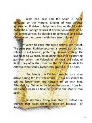 16
Years had past and the Spain is being
defeated by the Morons. Knights of King Alfonso
approached Rodrigo to help them beating the Moorish
population. Rodrigo refuses at first but on realization of
the consequences, he decided to comeback and leave
Chimene to the convent with their two children.
When he goes into battle against Ben Yussef.
The years pass, Rodrigo becomes a revered warrior, but
refuses to aid Alfonso, preferring his own strategy. He
lays siege to Valencia, catapulting food into its starving
garrison. When the Valencians kill their evil ruler, Al
Kadir, they offer the crown to the Cid. He sends it to
Alfonso, who rushes, hysterically gratified, to his side.
But fatedly the Cid has been hit by a stray
arrow during the last war attack. He ask his soldier to
call his family from the convent to be with him.
Attended by Chimene, he hides the wound from his
men and prepares a final bid to drive the Moors from
Spain.
Finally their troop was able to defeat the
Morons that leads them to back off because of
Rodrigo.
 