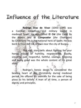 17
Rodrigo Díaz de Vivar (1043–1099) was
a Castilian nobleman and military leader in
medieval Spain. He was called El Cid (the Lord) by
the Moors and El Campeador (the Champion)
by Christians. He is the national hero of Spain. He was
born in Vivar del Cid, a town near the city of Burgos.
This epic story tells about fighting for your
honor. Values of humility, responsibility, loyalty,
sincerity, just, respectful, faithful, courage, forgiving
and being good was the whole content of his great
story.
Rodrigo’s heroic deeds is considered the
beating heart of the Christianity during medieval
period. He offered his own life for the sake of being
pious to his beliefs. A man of all time, a person of
dignity and principles.
 