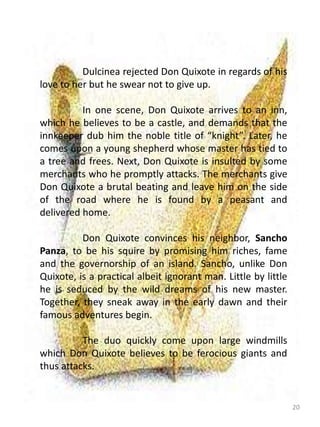 20
Dulcinea rejected Don Quixote in regards of his
love to her but he swear not to give up.
In one scene, Don Quixote arrives to an inn,
which he believes to be a castle, and demands that the
innkeeper dub him the noble title of “knight”. Later, he
comes upon a young shepherd whose master has tied to
a tree and frees. Next, Don Quixote is insulted by some
merchants who he promptly attacks. The merchants give
Don Quixote a brutal beating and leave him on the side
of the road where he is found by a peasant and
delivered home.
Don Quixote convinces his neighbor, Sancho
Panza, to be his squire by promising him riches, fame
and the governorship of an island. Sancho, unlike Don
Quixote, is a practical albeit ignorant man. Little by little
he is seduced by the wild dreams of his new master.
Together, they sneak away in the early dawn and their
famous adventures begin.
The duo quickly come upon large windmills
which Don Quixote believes to be ferocious giants and
thus attacks.
 