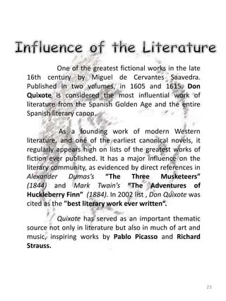 23
One of the greatest fictional works in the late
16th century by Miguel de Cervantes Saavedra.
Published in two volumes, in 1605 and 1615. Don
Quixote is considered the most influential work of
literature from the Spanish Golden Age and the entire
Spanish literary canon.
As a founding work of modern Western
literature, and one of the earliest canonical novels, it
regularly appears high on lists of the greatest works of
fiction ever published. It has a major influence on the
literary community, as evidenced by direct references in
Alexander Dumas’s “The Three Musketeers”
(1844) and Mark Twain’s “The Adventures of
Huckleberry Finn” (1884). In 2002 list , Don Quixote was
cited as the "best literary work ever written“.
Quixote has served as an important thematic
source not only in literature but also in much of art and
music, inspiring works by Pablo Picasso and Richard
Strauss.
 