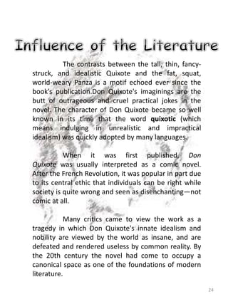 24
The contrasts between the tall, thin, fancy-
struck, and idealistic Quixote and the fat, squat,
world-weary Panza is a motif echoed ever since the
book’s publication.Don Quixote's imaginings are the
butt of outrageous and cruel practical jokes in the
novel. The character of Don Quixote became so well
known in its time that the word quixotic (which
means indulging in unrealistic and impractical
idealism) was quickly adopted by many languages.
When it was first published, Don
Quixote was usually interpreted as a comic novel.
After the French Revolution, it was popular in part due
to its central ethic that individuals can be right while
society is quite wrong and seen as disenchanting—not
comic at all.
Many critics came to view the work as a
tragedy in which Don Quixote's innate idealism and
nobility are viewed by the world as insane, and are
defeated and rendered useless by common reality. By
the 20th century the novel had come to occupy a
canonical space as one of the foundations of modern
literature.
 