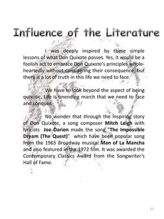 27
I was deeply inspired by these simple
lessons of what Don Quixote posses. Yes, it would be a
foolish act to embrace Don Quixote's principles whole-
heartedly without considering their consequence, but
there is a lot of truth in this life we need to face.
We have to look beyond the aspect of being
quixotic. Life is unending march that we need to face
and conquer.
No wonder that through the inspiring story
of Don Quixote, a song composer Mitch Leigh with
lyricists Joe Darion made the song "The Impossible
Dream (The Quest)" which have been popular song
from the 1965 Broadway musical Man of La Mancha
and also featured in the 1972 film. It was awarded the
Contemporary Classics Award from the Songwriter’s
Hall of Fame.
 