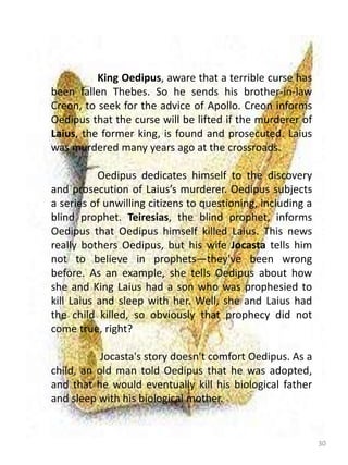 30
King Oedipus, aware that a terrible curse has
been fallen Thebes. So he sends his brother-in-law
Creon, to seek for the advice of Apollo. Creon informs
Oedipus that the curse will be lifted if the murderer of
Laius, the former king, is found and prosecuted. Laius
was murdered many years ago at the crossroads.
Oedipus dedicates himself to the discovery
and prosecution of Laius’s murderer. Oedipus subjects
a series of unwilling citizens to questioning, including a
blind prophet. Teiresias, the blind prophet, informs
Oedipus that Oedipus himself killed Laius. This news
really bothers Oedipus, but his wife Jocasta tells him
not to believe in prophets—they've been wrong
before. As an example, she tells Oedipus about how
she and King Laius had a son who was prophesied to
kill Laius and sleep with her. Well, she and Laius had
the child killed, so obviously that prophecy did not
come true, right?
Jocasta's story doesn't comfort Oedipus. As a
child, an old man told Oedipus that he was adopted,
and that he would eventually kill his biological father
and sleep with his biological mother.
 