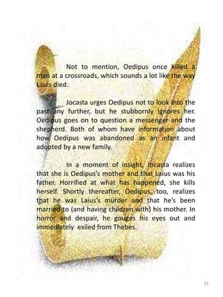 31
Not to mention, Oedipus once killed a
man at a crossroads, which sounds a lot like the way
Lauis died.
Jocasta urges Oedipus not to look into the
past any further, but he stubbornly ignores her.
Oedipus goes on to question a messenger and the
shepherd. Both of whom have information about
how Oedipus was abandoned as an infant and
adopted by a new family.
In a moment of insight, Jocasta realizes
that she is Oedipus’s mother and that Laius was his
father. Horrified at what has happened, she kills
herself. Shortly thereafter, Oedipus, too, realizes
that he was Laius’s murder and that he’s been
married to (and having children with) his mother. In
horror and despair, he gouges his eyes out and
immediately exiled from Thebes.
 