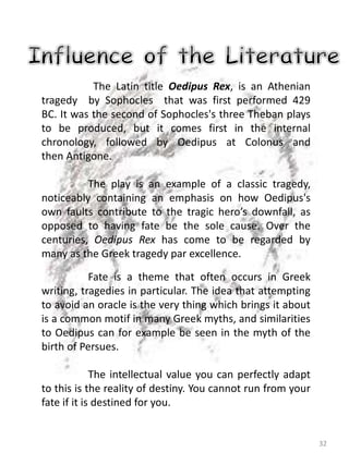 32
The Latin title Oedipus Rex, is an Athenian
tragedy by Sophocles that was first performed 429
BC. It was the second of Sophocles's three Theban plays
to be produced, but it comes first in the internal
chronology, followed by Oedipus at Colonus and
then Antigone.
The play is an example of a classic tragedy,
noticeably containing an emphasis on how Oedipus's
own faults contribute to the tragic hero’s downfall, as
opposed to having fate be the sole cause. Over the
centuries, Oedipus Rex has come to be regarded by
many as the Greek tragedy par excellence.
Fate is a theme that often occurs in Greek
writing, tragedies in particular. The idea that attempting
to avoid an oracle is the very thing which brings it about
is a common motif in many Greek myths, and similarities
to Oedipus can for example be seen in the myth of the
birth of Persues.
The intellectual value you can perfectly adapt
to this is the reality of destiny. You cannot run from your
fate if it is destined for you.
 