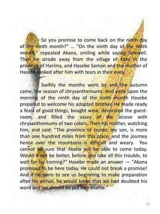 35
So you promise to come back on the ninth day
of the ninth month?“ … "On the ninth day of the ninth
month," repeated Akana, smiling while saying farewell.
Then he strode away from the village of Kato in the
province of Harima, and Hasebe Samon and the mother of
Hasebe looked after him with tears in their eyes.
Swiftly the months went by and the autumn
came, the season of chrysanthemums. And early upon the
morning of the ninth day of the ninth month Hasebe
prepared to welcome his adopted brother. He made ready
a feast of good things, bought wine, decorated the guest-
room, and filled the vases of the alcove with
chrysanthemums of two colors. Then his mother, watching
him, and said: "The province of Izumo, my son, is more
than one hundred miles from this place; and the journey
hence over the mountains is difficult and weary. You
cannot be sure that Akana will be able to come today.
Would it not be better, before you take all this trouble, to
wait for his coming?" Hasebe made an answer — "Akana
promised to be here today. He could not break a promise!
And if he were to see us beginning to make preparation
after his arrival, he would know that we had doubted his
word and we should be put into shame."
 