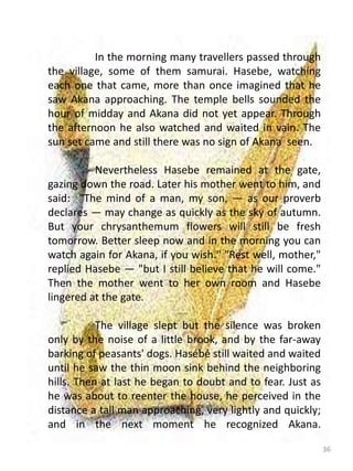 36
In the morning many travellers passed through
the village, some of them samurai. Hasebe, watching
each one that came, more than once imagined that he
saw Akana approaching. The temple bells sounded the
hour of midday and Akana did not yet appear. Through
the afternoon he also watched and waited in vain. The
sun set came and still there was no sign of Akana seen.
Nevertheless Hasebe remained at the gate,
gazing down the road. Later his mother went to him, and
said: "The mind of a man, my son, — as our proverb
declares — may change as quickly as the sky of autumn.
But your chrysanthemum flowers will still be fresh
tomorrow. Better sleep now and in the morning you can
watch again for Akana, if you wish." "Rest well, mother,"
replied Hasebe — "but I still believe that he will come."
Then the mother went to her own room and Hasebe
lingered at the gate.
The village slept but the silence was broken
only by the noise of a little brook, and by the far-away
barking of peasants' dogs. Hasébé still waited and waited
until he saw the thin moon sink behind the neighboring
hills. Then at last he began to doubt and to fear. Just as
he was about to reenter the house, he perceived in the
distance a tall man approaching, very lightly and quickly;
and in the next moment he recognized Akana.
 