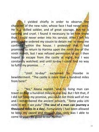 38
I yielded chiefly in order to observe the
character of the new ruler, whose face I had never seen.
He is a skilled soldier, and of great courage, but he is
cunning and cruel. I found it necessary to let him know
that I could never enter into his service. After I left his
presence he ordered my cousin to detain me to keep me
confined within the house. I protested that I had
promised to return to Harima upon the ninth day of the
ninth month, but I was refused permission to go. I then
hoped to escape from the castle at night; but I was
constantly watched; and until to-day I could find no way
to fulfill my promise. . . .“
"Until to-day!" exclaimed by Hasebe in
bewilderment. “The castle is more than a hundred miles
from here!”
"Yes,“ Akana replied "and no living man can
travel on foot a hundred miles in one day. But I felt that, if
I did not keep my promise, you could not think well of me
and I remembered the ancient proverb, ”Tama yoku ichi
nichi ni sen ri wo yuku” [The soul of a man can journey a
thousand miles in a day]. Fortunately I had been allowed
to keep my sword and through this, only was I able to
come to you… Be good to our mother."
 