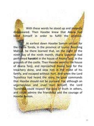 39
With these words he stood up and instantly
disappeared. Then Hasebe knew that Akana had
killed himself in order to fulfill the promise.
At earliest dawn Hasebe Samon set out for
the Castle Tonda, in the province of Izumo. Reaching
Matsué, he there learned that, on the night of the
ninth day of the ninth month, Akana Soyemon had
performed harakiri in the house of Akana Tanji, in the
grounds of the castle. Then Hasebe went to the house
of Akana Tanji, and reproached Akana Tanji for the
treachery done, and slew him in the midst of his
family, and escaped without hurt. And when the Lord
Tsunéhisa had heard the story, he gave commands
that Hasebe should not be pursued. For, although an
unscrupulous and cruel man himself, the Lord
Tsunéhisa could respect the love of truth in others,
and could admire the friendship and the courage of
Hasebe Samon.
 