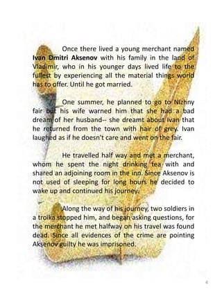 4
Once there lived a young merchant named
Ivan Dmitri Aksenov with his family in the land of
Vladimir, who in his younger days lived life to the
fullest by experiencing all the material things world
has to offer. Until he got married.
One summer, he planned to go to Nizhny
fair but his wife warned him that she had a bad
dream of her husband-- she dreamt about Ivan that
he returned from the town with hair of grey. Ivan
laughed as if he doesn't care and went on the fair.
He travelled half way and met a merchant,
whom he spent the night drinking tea with and
shared an adjoining room in the inn. Since Aksenov is
not used of sleeping for long hours he decided to
wake up and continued his journey.
Along the way of his journey, two soldiers in
a troika stopped him, and began asking questions, for
the merchant he met halfway on his travel was found
dead. Since all evidences of the crime are pointing
Aksenov guilty he was imprisoned.
 