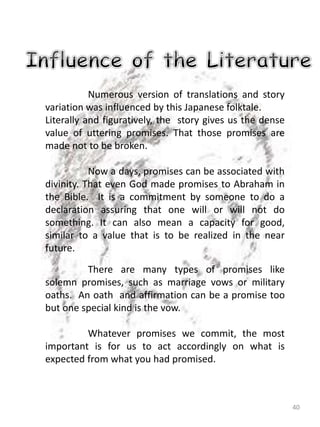 40
Numerous version of translations and story
variation was influenced by this Japanese folktale.
Literally and figuratively, the story gives us the dense
value of uttering promises. That those promises are
made not to be broken.
Now a days, promises can be associated with
divinity. That even God made promises to Abraham in
the Bible. It is a commitment by someone to do a
declaration assuring that one will or will not do
something. It can also mean a capacity for good,
similar to a value that is to be realized in the near
future.
There are many types of promises like
solemn promises, such as marriage vows or military
oaths. An oath and affirmation can be a promise too
but one special kind is the vow.
Whatever promises we commit, the most
important is for us to act accordingly on what is
expected from what you had promised.
 