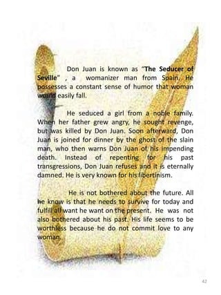 42
Don Juan is known as “The Seducer of
Seville” , a womanizer man from Spain. He
possesses a constant sense of humor that woman
would easily fall.
He seduced a girl from a noble family.
When her father grew angry, he sought revenge,
but was killed by Don Juan. Soon afterward, Don
Juan is joined for dinner by the ghost of the slain
man, who then warns Don Juan of his impending
death. Instead of repenting for his past
transgressions, Don Juan refuses and it is eternally
damned. He is very known for his libertinism.
He is not bothered about the future. All
he know is that he needs to survive for today and
fulfill all want he want on the present. He was not
also bothered about his past. His life seems to be
worthless because he do not commit love to any
woman.
 