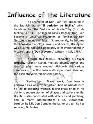 43
The character of Don Juan first appeared in
the Spanish drama "El burlador de Sevilla," which
translates to "The Seducer of Seville," by Tirso de
Molina, in 1630. The legend Tirso’s tragedy, Don Juan
became a universal character, as familiar as Don
Quixote, Hamlet and Faust. Subsequently, he became
the hero-villain of plays, novels, and poems. His legend
was assured enduring popularity later immortalized in
Mozart's opera "Don Giovanni," written in Italy 1787.
Through this famous character of hyper
sexuality (Spanish slang), multiple poems, stories and
theartre plays were created. Although the various
iterations of the Don Juan myth show some variation,
the basic storyline remains the same.
Starting with Tirso's work, Don Juan is
portrayed as a wealthy, seductive libertine who devotes
his life to seducing women, taking great pride in his
ability to seduce women of all ages and stations in life.
His life is also punctuated with violence and gambling,
and in many interpretations (Tirso, Espronceda,
Zorrilla), he kills Don Gonzalo, the father of a girl he has
seduced, Doña Ana.
 