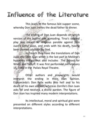 44
This leads to the famous last supper scene,
whereby Don Juan invites the dead father to dinner.
The ending of Don Juan depends on which
version of the legend one is reading. Tirso's original
play was meant as religious parable against Don
Juan's sinful ways, and ends with his death, having
been denied salvation by God.
In French they have the translations of Don
Juan into Dom Juan which is the last part in Molière's
hypocrisy trilogy that also includes The School for
Wives and Tartuff. It was first performed on February
15, 1660 in the Pailais Royal Theatre.
Other authors and playwrights would
interpret the ending in their own fashion.
Espronceda's Don Felix walks into hell and to his
death of his own volition, whereas Zorrilla's Don Juan
asks for and receives, a divine pardon. The figure of
Don Juan has inspired many modern interpretations.
Its intellectual, moral and spiritual gist were
presented on different styles according to different
interpretations.
 