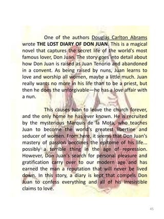 45
One of the authors Douglas Carlton Abrams
wrote THE LOST DIARY OF DON JUAN. This is a magical
novel that captures the secret life of the world's most
famous lover, Don Juan. The story goes into detail about
how Don Juan is raised as Juan Tenorio and abandoned
in a convent. As being raised by nuns, Juan learns to
love and worship all women, maybe a little much. Juan
really wants no more in his life than to be a priest, but
then he does the unforgivable—he has a love affair with
a nun.
This causes Juan to leave the church forever,
and the only home he has ever known. He is recruited
by the mysterious Marquis de la Mota, who teaches
Juan to become the world's greatest libertine and
seducer of women. From here, it seems that Don Juan's
mastery of passion becomes the epitome of his life...
possibly a terrible thing in the age of repression.
However, Don Juan's search for personal pleasure and
gratification carry over to our modern age and has
earned the man a reputation that will never be lived
down. In this story, a diary is kept that compels Don
Juan to confess everything and all of his irresistible
claims to love.
 