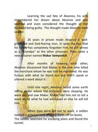 5
Learning the sad fate of Aksenov, his wife
remembered her dream about Aksenov and was
worried and even considered the thought of her
husband being guilty. The thought made Aksenov even
sadder.
26 years in prison made Aksenov a well-
grounded and God-fearing man. In spite the fact that
his family has completely forgotten him, he still serves
as a “Grandpa” to the other prisoners. Then came a
new prisoner named Makar Semyonich.
After months of knowing each other,
Aksenov discovered that Makar is the one who killed
the merchant whom he was told he murdered. He was
furious with what he found out but didn't speak or
uttered a word about it.
Until one night, Aksenov heard some earth
rolling under where the prisoners were sleeping. He
went out and saw Makar. Makar told him not to tell a
word about what he had witnessed or else he will kill
him.
When they were led out to work, a soldier
noticed a prisoner took of some earth off his boots.
The soldier searched for escaping plans and found the
tunnel.
 