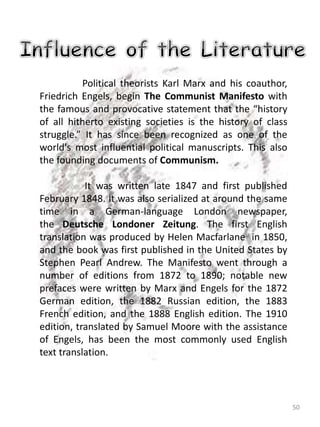 50
Political theorists Karl Marx and his coauthor,
Friedrich Engels, begin The Communist Manifesto with
the famous and provocative statement that the “history
of all hitherto existing societies is the history of class
struggle.” It has since been recognized as one of the
world's most influential political manuscripts. This also
the founding documents of Communism.
It was written late 1847 and first published
February 1848. It was also serialized at around the same
time in a German-language London newspaper,
the Deutsche Londoner Zeitung. The first English
translation was produced by Helen Macfarlane in 1850,
and the book was first published in the United States by
Stephen Pearl Andrew. The Manifesto went through a
number of editions from 1872 to 1890; notable new
prefaces were written by Marx and Engels for the 1872
German edition, the 1882 Russian edition, the 1883
French edition, and the 1888 English edition. The 1910
edition, translated by Samuel Moore with the assistance
of Engels, has been the most commonly used English
text translation.
 