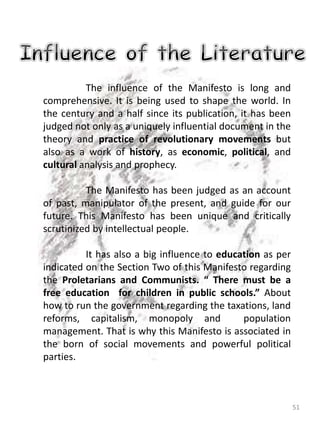 51
The influence of the Manifesto is long and
comprehensive. It is being used to shape the world. In
the century and a half since its publication, it has been
judged not only as a uniquely influential document in the
theory and practice of revolutionary movements but
also as a work of history, as economic, political, and
cultural analysis and prophecy.
The Manifesto has been judged as an account
of past, manipulator of the present, and guide for our
future. This Manifesto has been unique and critically
scrutinized by intellectual people.
It has also a big influence to education as per
indicated on the Section Two of this Manifesto regarding
the Proletarians and Communists. “ There must be a
free education for children in public schools.” About
how to run the government regarding the taxations, land
reforms, capitalism, monopoly and population
management. That is why this Manifesto is associated in
the born of social movements and powerful political
parties.
 