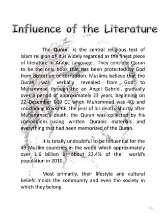 53
The Quran is the central religious text of
Islam religion of] It is widely regarded as the finest piece
of literature in Arabic Language. They consider Quran
to be the only book that has been protected by God
from distortion or corruption. Muslims believe that the
Quran was verbally revealed from God to
Muhammad through the an Angel Gabriel, gradually
over a period of approximately 23 years, beginning on
22 December 609 CE when Muhammad was 40, and
concluding in 632 CE, the year of his death. Shortly after
Muhammad's death, the Quran was collected by his
companions using written Quranic materials and
everything that had been memorized of the Quran.
It is totally undoubtful to be influential for the
49 Muslim countries in the world which approximately
over 1.6 billion or about 23.4% of the world’s
population in 2010.
Most primarily, their lifestyle and cultural
beliefs molds the community and even the society in
which they belong.
 