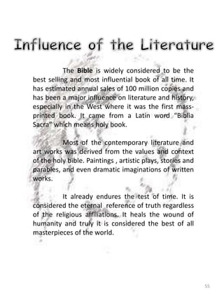 55
The Bible is widely considered to be the
best selling and most influential book of all time. It
has estimated annual sales of 100 million copies and
has been a major influence on literature and history,
especially in the West where it was the first mass-
printed book. It came from a Latin word “Biblia
Sacra” which means holy book.
Most of the contemporary literature and
art works was derived from the values and context
of the holy bible. Paintings , artistic plays, stories and
parables, and even dramatic imaginations of written
works.
It already endures the test of time. It is
considered the eternal reference of truth regardless
of the religious affiliations. It heals the wound of
humanity and truly it is considered the best of all
masterpieces of the world.
 