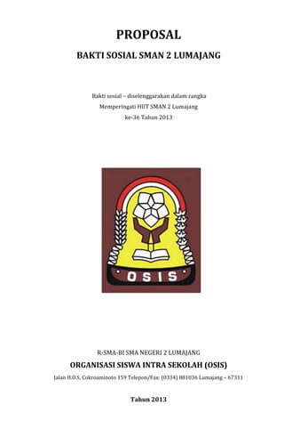 PROPOSAL
BAKTI SOSIAL SMAN 2 LUMAJANG
Bakti sosial – diselenggarakan dalam rangka
Memperingati HUT SMAN 2 Lumajang
ke-36 Tahun 2013
R-SMA-BI SMA NEGERI 2 LUMAJANG
ORGANISASI SISWA INTRA SEKOLAH (OSIS)
Jalan H.O.S. Cokroaminoto 159 Telepon/Fax: (0334) 881036 Lumajang – 67311
Tahun 2013
 