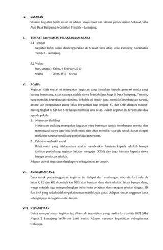 IV. SASARAN
Sasaran kegiatan bakti sosial ini adalah siswa-siswi dan sarana pembelajaran Sekolah Satu
Atap Desa Tumpeng Kecamatan Tempeh – Lumajang.
V. TEMPAT dan WAKTU PELAKSANAAN ACARA
5.1 Tempat
Kegiatan bakti sosial diselenggarakan di Sekolah Satu Atap Desa Tumpeng Kecamatan
Tempeh - Lumajang.
5.2 Waktu
hari, tanggal : Sabtu, 9 Februari 2013
waktu : 09.00 WIB – selesai
VI. ACARA
Kegiatan bakti sosial ini merupakan kegiatan yang ditujukan kepada generasi muda yang
kurang beruntung, salah satunya adalah siswa Sekolah Satu Atap di Desa Tumpeng, Tempeh,
yang memiliki keterbatasan ekonomi. Sekolah ini sendiri juga memiliki keterbatasan sarana,
antara lain penggunaan ruang kelas bergantian bagi jenjang SD dan SMP, dengan masing-
masing tingkat di SD dan SMP hanya memiliki satu kelas. Dalam kegiatan ini terdiri atas dua
agenda pokok :
1. Motivation Building
Motivation building merupakan kegiatan yang bertujuan untuk membangun mental dan
memotivasi siswa agar bisa lebih maju dan tetap memiliki cita-cita untuk dapat dicapai
meskipun sarana pendukung pembelajaran terbatas.
2. Pelaksanaan bakti sosial
Bakti sosial yang dilaksanakan adalah memberikan bantuan kepada sekolah berupa
fasilitas pendukung kegiatan belajar mengajar (KBM) dan juga bantuan kepada siswa
berupa peralatan sekolah.
Adapun jadwal kegiatan selengkapnya sebagaimana terlampir.
VII. ANGGARAN DANA
Dana untuk penyelenggaraan kegiatan ini didapat dari sumbangan sukarela dari seluruh
kelas X, XI, dan XII, ditambah kas OSIS, dan bantuan dana dari sekolah. Selain berupa dana,
warga sekolah juga menyumbangkan buku-buku pelajaran dan seragam sekolah tingkat SD
dan SMP yang sudah tidak terpakai namun masih layak pakai. Adapun rincian anggaran dana
selengkapnya sebagaimana terlampir.
VIII. KEPANITIAAN
Untuk memperlancar kegiatan ini, dibentuk kepanitiaan yang terdiri dari panitia HUT SMA
Negeri 2 Lumajang ke-36 sie bakti sosial. Adapun susunan kepanitiaan sebagaimana
terlampir.
 