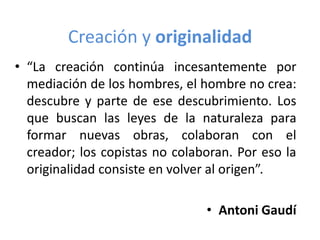 Creación y originalidad
• “La creación continúa incesantemente por
mediación de los hombres, el hombre no crea:
descubre y parte de ese descubrimiento. Los
que buscan las leyes de la naturaleza para
formar nuevas obras, colaboran con el
creador; los copistas no colaboran. Por eso la
originalidad consiste en volver al origen”.
• Antoni Gaudí

 