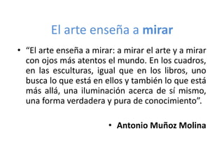 El arte enseña a mirar
• “El arte enseña a mirar: a mirar el arte y a mirar
con ojos más atentos el mundo. En los cuadros,
en las esculturas, igual que en los libros, uno
busca lo que está en ellos y también lo que está
más allá, una iluminación acerca de sí mismo,
una forma verdadera y pura de conocimiento”.
• Antonio Muñoz Molina

 