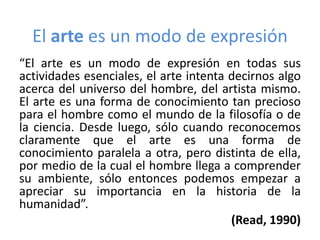 El arte es un modo de expresión
“El arte es un modo de expresión en todas sus
actividades esenciales, el arte intenta decirnos algo
acerca del universo del hombre, del artista mismo.
El arte es una forma de conocimiento tan precioso
para el hombre como el mundo de la filosofía o de
la ciencia. Desde luego, sólo cuando reconocemos
claramente que el arte es una forma de
conocimiento paralela a otra, pero distinta de ella,
por medio de la cual el hombre llega a comprender
su ambiente, sólo entonces podemos empezar a
apreciar su importancia en la historia de la
humanidad”.
(Read, 1990)

 