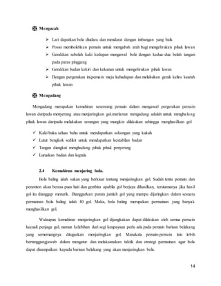 14
 Mengacah
 Lari dapatkan bola diudara dan mendarat dengan imbangan yang baik
 Posisi membolehkan pemain untuk mengubah arah bagi mengelirukan pihak lawan
 Gerakkan sebelah kaki kedepan mengawal bola dengan kedua-dua belah tangan
pada paras pinggang
 Gerakkan badan kekiri dan kekanan untuk mengelirukan pihak lawan
 Dengan pergerakan ini,pemain meju kehadapan dan melakukan gerak keliru kearah
pihak lawan
 Mengadang
Mengadang merupakan kemahiran seseorang pemain dalam mengawal pergerakan pemain
lawan daripada menyerang atau menjaringkan gol.matlamat mengadang adalah untuk menghalang
pihak lawan daripada melakukan serangan yang mungkin dilakukan sehingga menghasilkan gol
 Kaki buka seluas bahu untuk mendapatkan sokongan yang kukuh
 Lutut bengkok sedikit untuk mendapatkan kestabilan badan
 Tangan diangkat menghadang pihak pihak penyerang
 Luruskan badan dan kepala
2.4 Kemahiran menjaring bola.
Bola baling ialah sukan yang berkisar tentang menjaringkan gol. Sudah tentu pemain dan
penonton akan berasa puas hati dan gembira apabila gol berjaya dihasilkan, terutamanya jika hasil
gol itu dianggap menarik. Dianggarkan purata jumlah gol yang mampu dijaringkan dalam sesuatu
permainan bola baling ialah 40 gol. Maka, bola baling merupakan permainan yang banyak
menghasilkan gol.
Walaupun kemahiran menjaringkan gol dijangkakan dapat dilakukan oleh semua pemain
kecuali penjaga gol, namun kelebihan dari segi keupayaan perlu ada pada pemain barisan belakang
yang sememangnya ditugaskan menjaringkan gol. Manakala pemain-pemain lain lebih
bertanggungjawab dalam mengatur dan melaksanakan taktik dan strategi permainan agar bola
dapat disampaikan kepada barisan belakang yang akan menjaringkan bola.
 