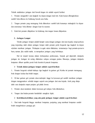 17
Teknik melakukan jaringan dari bawah lengan ini adalah seperti berikut:
1. Pemain mengambil satu langkah ke depan dengan kaki kiri. Kaki kanan dibengkokkan
sambil bola dibawa ke belakang bawah aras bahu.
2. Tangan pemain yang memegang bola diluruskan sambil kaki kanannya melangkah ke depan
dan seterusnya bola dilontar dengan kuat ke sasaran.
3. Kaki kiri pemain dilajakkan ke belakang dan tangan kanan dilepaskan.
3. Jaringan Lompat
Teknik jaringan lompat adalah hampir sama dengan jaringan dari atas kepala, tetapi perkara
yang terpenting ialah dalam jaringan lompat ialah pemain perlu bergerak tiga langkah ke depan
sebelum membuat jaringan. Walaupun ia agak sukar dilakukan, terutamanya bagi pemain-pemain
baru, namun jika sudah mahir, ia merupakan jaringan yang berbahaya.
Hal ini terjadi kerana dalam kebanyakan perlawanan, banyak gol diperoleh daripada
jaringan ini. Jaringan ini sering dilakukan selepas serangan pantas. Biasanya, jaringan daripada
lompatan dibuat apabila posisi bola berada di puncak lompatan.
 Teknik dalam jaringan lompat adalah seperti berikut:
1. Pemain bergerak sebaik-baiknya tiga langkah ke garisan gol. Ketika ini pemain memegang
bola dengan kedua-dua belah tangan.
2. Di luar garisan gol, pemain akan melonjak tinggi ke kawasan gol sambil membuat jaringan
dengan menggunakan sebelah tangan seperti cara jaringan dari atas kepala. Arah yang dituju
ialah satu daripada empat penjuru gol pihak lawan.
3. Pemain akan mendarat dalam kawasan gol selepas bola dilontarkan.
4. Tangan dan badan pemain hendaklah mengikut lajak.
 Kelebihan-kelebihan yang ada pada jaringan lompat adalah seperti berikut:
1. Dari mula bergerak hingga membuat lompatan, penjaring yang membuat lompatan sendiri
boleh mengelirukan penjaga gol.
 